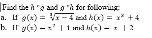 # Function Composition Problems

### Problem Statement
Find the compositions \( h \circ g \) and \( g \circ h \) for the following functions:

### Part a
1. Given:
   - \( g(x) = \sqrt[3]{x - 4} \)
   - \( h(x) = x^3 + 4 \)

2. Find:
   - \( h \circ g \)
   - \( g \circ h \)

### Part b
1. Given:
   - \( g(x) = x^2 + 1 \)
   - \( h(x) = x + 2 \)

2. Find:
   - \( h \circ g \)
   - \( g \circ h \)

In these problems, students are required to substitute the function \( g(x) \) into the function \( h(x) \) to find \( h \circ g \), and substitute \( h(x) \) into the function \( g(x) \) to find \( g \circ h \). This exercise helps in understanding the concept of function composition which is fundamental in algebra and calculus.