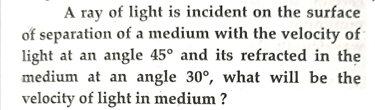 A ray of light is incident on the surface
of separation of a medium with the velocity of
light at an angle 45° and its refracted in the
medium at an angle 30°, what will be the
velocity of light in medium ?