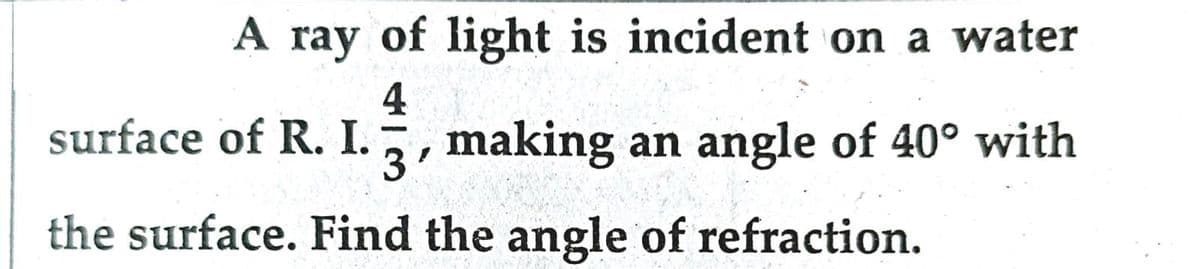 A ray of light is incident on a water
surface of R. I. making an angle of 40° with
40
3'
the surface. Find the angle of refraction.