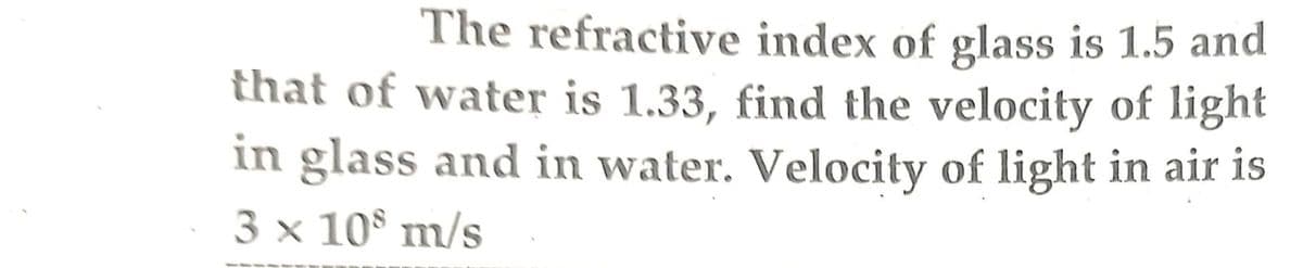 The refractive index of glass is 1.5 and
that of water is 1.33, find the velocity of light
in glass and in water. Velocity of light in air is
3 x 108 m/s