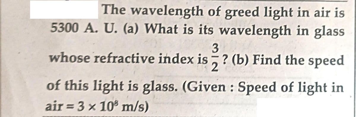 The wavelength of greed light in air is
5300 A. U. (a) What is its wavelength in glass
3
whose refractive index is? (b) Find the speed
2
of this light is glass. (Given : Speed of light in
air = 3 x 108 m/s)