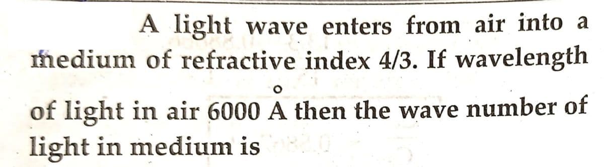 A light wave enters from air into a
medium of refractive index 4/3. If wavelength
of light in air 6000 A then the wave number of
light in medium is