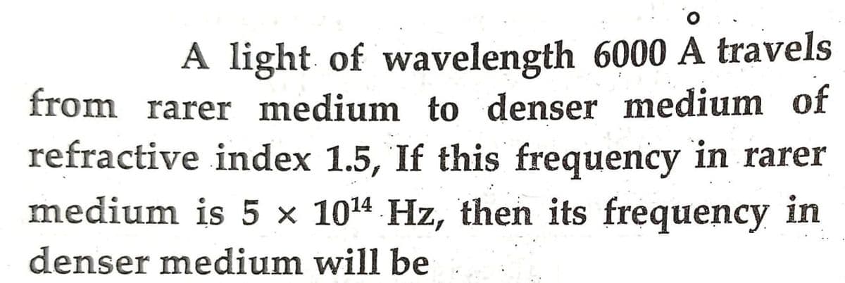 A light of wavelength 6000 A travels
from rarer medium to denser medium of
refractive index 1.5, If this frequency in rarer
medium is 5 × 10¹4 Hz, then its frequency in
denser medium will be