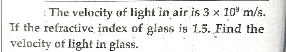 : The velocity of light in air is 3 x 108 m/s.
If the refractive index of glass is 1.5. Find the
velocity of light in glass.