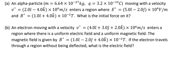 (a) An alpha-particle (m = 6.64 x 10-27 kg, q=3.2 x 10-¹9 C) moving with a velocity
v = (2.0i - 4.0k) x 106m/s enters a region where E = (5.0î - 2.0ĵ) × 10¹V/m
and B* = (1.0î + 4.0k) × 10-²T. What is the initial force on it?
(b) An electron moving with a velocity v = (4.0 + 3.0f + 2.0k) x 106m/s enters a
region where there is a uniform electric field and a uniform magnetic field. The
magnetic field is given by B* = (1.0î - 2.0ĵ+ 4.0k) × 10-²T. If the electron travels
through a region without being deflected, what is the electric field?