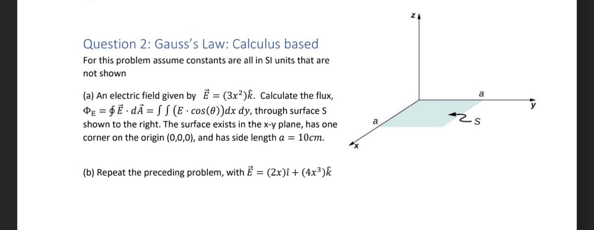 Question 2: Gauss's Law: Calculus based
For this problem assume constants are all in SI units that are
not shown
(a) An electric field given by E = (3x²)k. Calculate the flux,
PE = $Ē· dÃ = S S (E cos(0))dx dy, through surface S
shown to the right. The surface exists in the x-y plane, has one
corner on the origin (0,0,0), and has side length a = 10cm.
(b) Repeat the preceding problem, with E = (2x)î+ (4x³) k
a
a
425