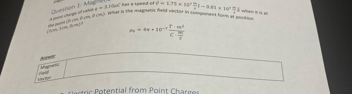 pag
Question 1: Magi
A point charge of value q = 3.10μC has a speed of = 1.75 x 107-0.81 x 107k when it is at
the point (0 cm, 0 cm, 0 cm). What is the magnetic field vector in component form at position
(1cm, 1cm, 0cm)?
Answer
Magnetic
Field
Vector
Mo = 4π *10-7 T.m²
c.m
S
Clectric Potential from Point Charges