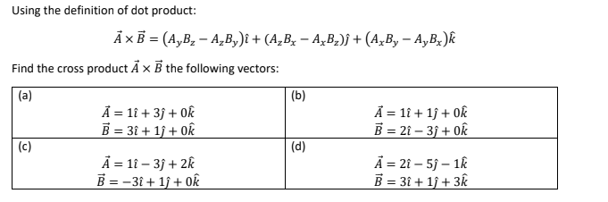 Using the definition of dot product:
Ax B= (A,B₂ - A₂By)i + (A₂Bx − AxB₂)j + (AxBy - Ay Bx)k
Find the cross product Ax B the following vectors:
(a)
U
A = 11 + 3) + 0k
B = 3î + 1ĵ + 0k
A = 11 - 3j+2k
B = -31 + 1ĵ+ 0k
(b)
(d)
A = 1î + 1ĵ + Ok
B = 2î - 3j+0k
A = 21-5j-1k
B = 3î + 1ĵ+ 3k