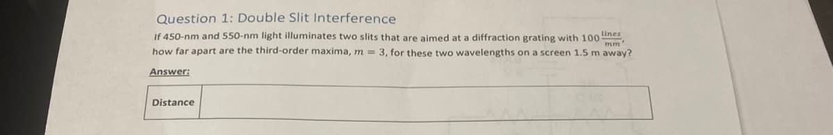 Question 1: Double Slit Interference
If 450-nm and 550-nm light illuminates two slits that are aimed at a diffraction grating with 100 Lines,
how far apart are the third-order maxima, m = 3, for these two wavelengths on a screen 1.5 m away?
mm'
Answer:
Distance