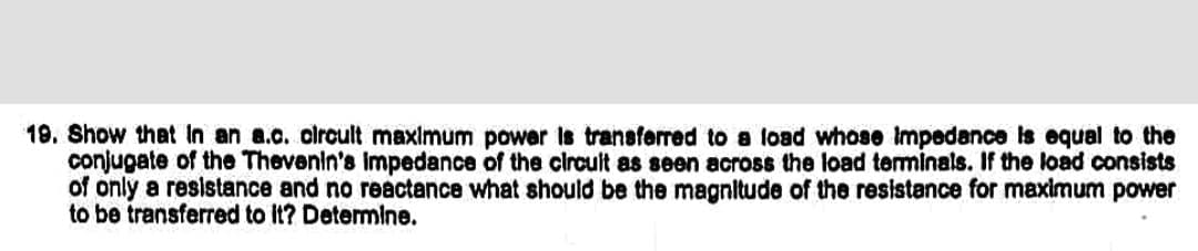 19. Show that In an a.c. circult maxlmum power is transferred to a load whose Impedance is equal to the
conjugate of the Thevenin's Impedance of the circult as seen across the load terminals. If the load consists
of only a resistance and no reactance what should be the magnitude of the resistance for maximum power
to be transferred to it? Detemine.
