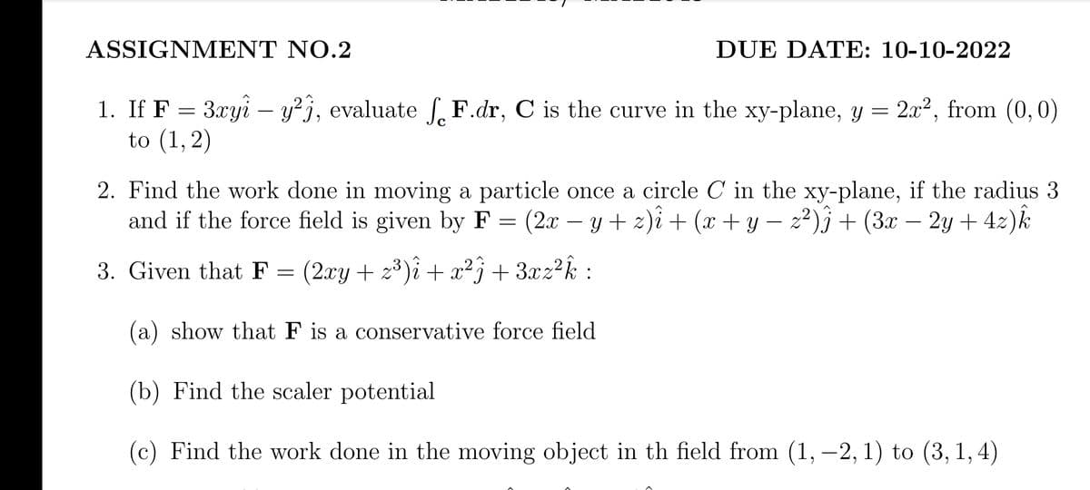 ASSIGNMENT NO.2
1. If F
=
= 3xyî – y²j, evaluate fF.dr, C is the curve in the xy-plane, y = 2x², from (0,0)
to (1, 2)
DUE DATE: 10-10-2022
2. Find the work done in moving a particle once a circle C in the xy-plane, if the radius 3
and if the force field is given by F (2x − y + z)i + (x + y − z²)j + (3x – 2y + 4z)k
=
(2xy + z³)i + x²ĵ + 3xz²k :
(a) show that F is a conservative force field
(b) Find the scaler potential
(c) Find the work done in the moving object in th field from (1, -2, 1) to (3, 1, 4)
3. Given that F
=