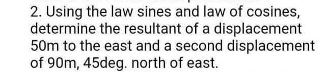 2. Using the law sines and law of cosines,
determine the resultant of a displacement
50m to the east and a second displacement
of 90m, 45deg. north of east.
