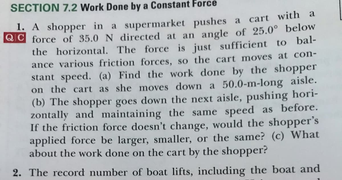 SECTION 7.2 Work Done by a Constant Force
1. A shopper in a supermarket pushes a cart with a
BlG force of 35.0 N directed at an angle of 25.0° below
the horizontal. The force is just sufficient to bal-
ance various friction forces, so the cart moves at con-
stant speed. (a) Find the work done by the shopper
on the cart as she moves down a 50.0-m-long aisle.
(b) The shopper goes down the next aisle, pushing hori-
zontally and maintaining the same speed as before.
If the friction force doesn't change, would the shopper's
applied force be larger, smaller, or the same? (c) What
about the work done on the cart by the shopper?
2. The record number of boat lifts, including the boat and
