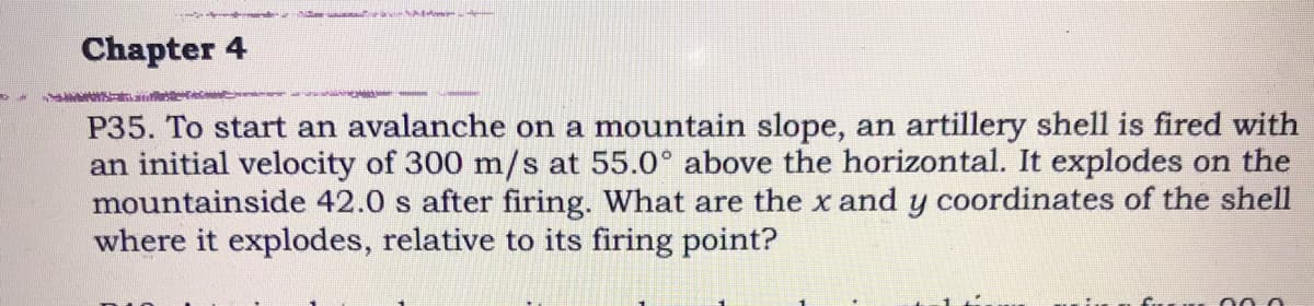 Chapter 4
P35. To start an avalanche on a mountain slope, an artillery shell is fired with
an initial velocity of 300 m/s at 55.0° above the horizontal. It explodes on the
mountainside 42.0 s after firing. What are the x and y coordinates of the shell
where it explodes, relative to its firing point?
000
