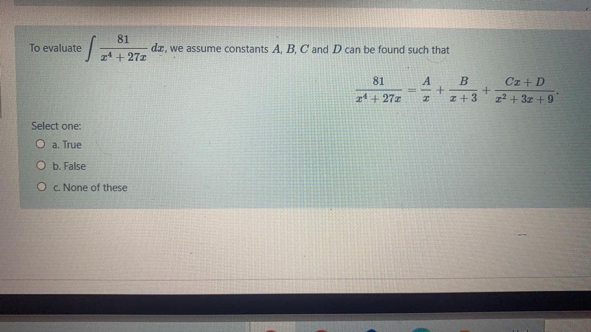 81
To evaluate
da, we assume constants A, B, C and D can be found such that
T4 +27x
81
Ca + D
x4+27x
I+3
z2 +3x +9
Select one:
O a. True
O b. False
O c. None of these
