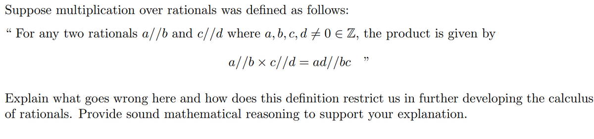 Suppose multiplication over rationals was defined as follows:
" For any two rationals a//b and c//d where a, b, c, d # 0 E Z, the product is given by
a//b x c//d = ad//bc
Explain what goes wrong here and how does this definition restrict us in further developing the calculus
of rationals. Provide sound mathematical reasoning to support your explanation.
