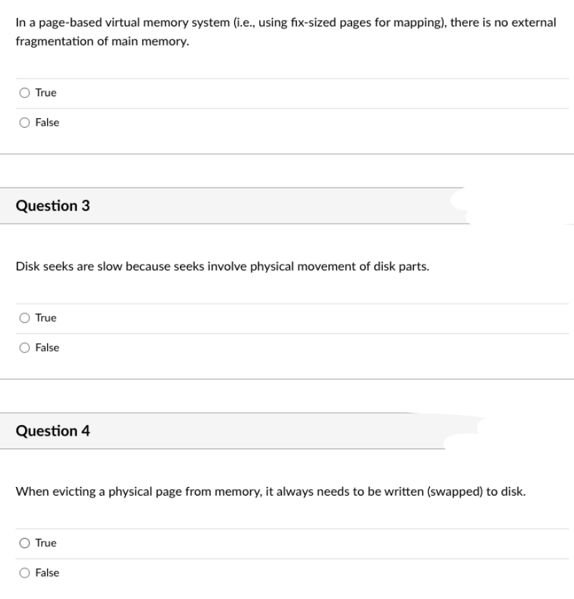 In a page-based virtual memory system (i.e., using fix-sized pages for mapping), there is no external
fragmentation of main memory.
True
False
Question 3
Disk seeks are slow because seeks involve physical movement of disk parts.
True
False
Question 4
When evicting a physical page from memory, it always needs to be written (swapped) to disk.
True
False
