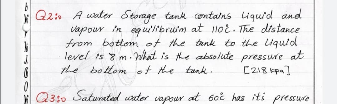 Q2 A water Storage tank contalns liquid and
Vapour in equilibruim at lloE. The distance
from bottom of the tank to the Liquid
level is 8 m. What is the absolute pressure at
the bottom of the
tank .
[218 kpa]
K Q3:0 Saturated uater at 6oi has its pressure
vapour
