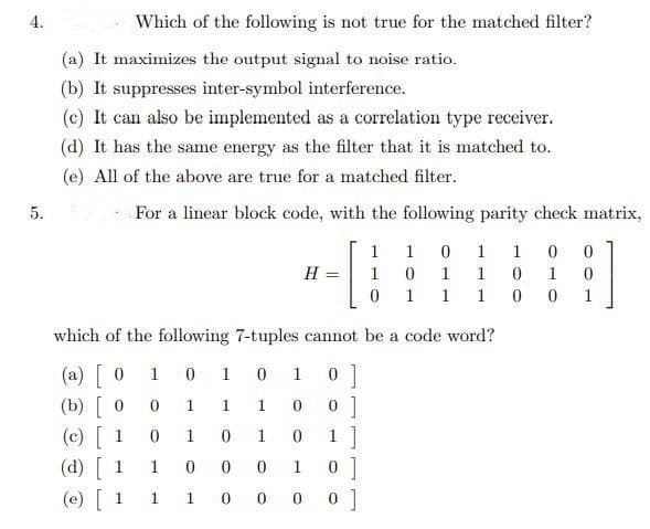 4.
Which of the following is not true for the matched filter?
(a) It maximizes the output signal to noise ratio.
(b) It suppresses inter-symbol interference.
(c) It can also be implemented as a correlation type receiver.
(d) It has the same energy as the filter that it is matched to.
(e) All of the above are true for a matched filter.
5.
For a linear block code, with the following parity check matrix,
1 1 0 1
1 0 0
H =
1
1
1
1
1
1
1
1
which of the following 7-tuples cannot be a code word?
(a) [ 0
(b) [ 0
(c) [ 1
(d) [ 1
(e) [ 1
1
1
1
1
1
1
1
1
1 1 0 0 0 0 ]
