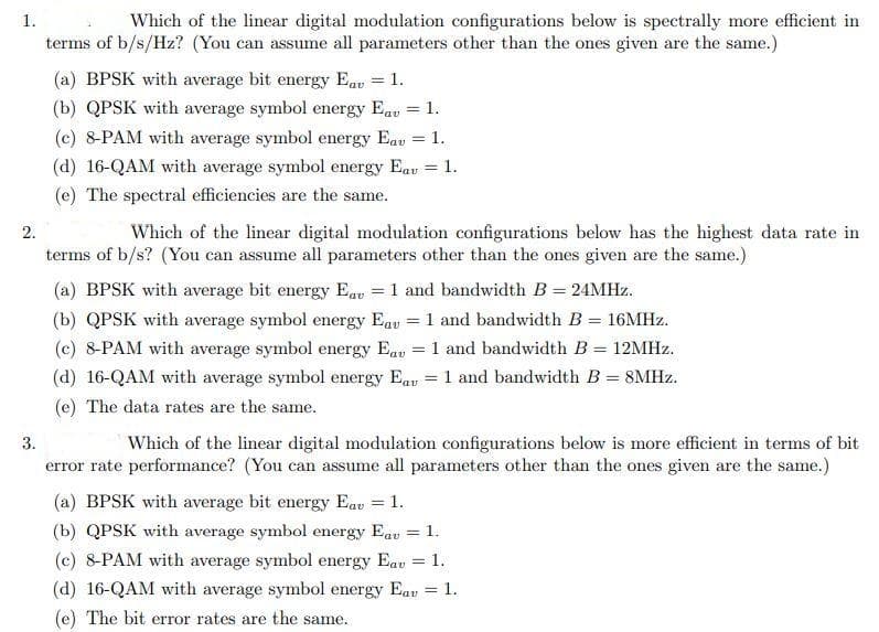 1.
Which of the linear digital modulation configurations below is spectrally more efficient in
terms of b/s/Hz? (You can assume all parameters other than the ones given are the same.)
(a) BPSK with average bit energy Eap = 1.
%3D
(b) QPSK with average symbol energy Ea = 1.
(c) 8-PAM with average symbol energy Eav = 1.
(d) 16-QAM with average symbol energy Eav
1.
(e) The spectral efficiencies are the same.
2.
Which of the linear digital modulation configurations below has the highest data rate in
terms of b/s? (You can assume all parameters other than the ones given are the same.)
(a) BPSK with average bit energy Ear = 1 and bandwidth B = 24MHZ.
(b) QPSK with average symbol energy Eau = 1 and bandwidth B = 16MHZ.
(c) 8-PAM with average symbol energy Ea, = 1 and bandwidth B = 12MHZ.
(d) 16-QAM with average symbol energy Eay = 1 and bandwidth B = 8MHZ.
(e) The data rates are the same.
Which of the linear digital modulation configurations below is more efficient in terms of bit
error rate performance? (You can assume all parameters other than the ones given are the same.)
3.
(a) BPSK with average bit energy Eav = 1.
(b) QPSK with average symbol energy Eav = 1.
(c) 8-PAM with average symbol energy Eau = 1.
(d) 16-QAM with average symbol energy Eav
1.
%3D
(e) The bit error rates are the same.
