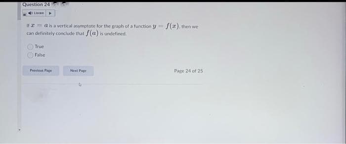 Question 24 nll
Listen
If 2 = a is a vertical asymptote for the graph of a function =
f(z). then we
can definitely conclude that f(a) is undefined.
True
False
Previous Page
Next Pape
Page 24 of 25
