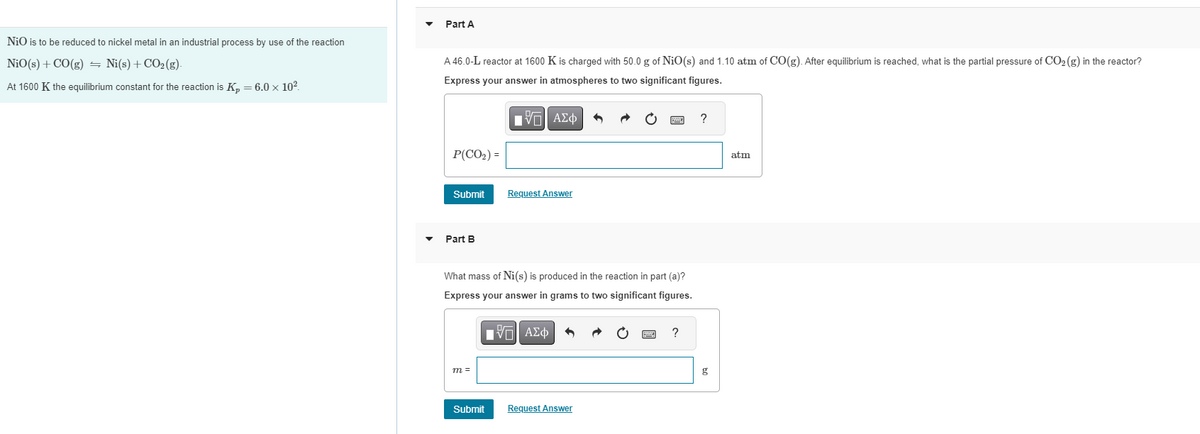 NiO is to be reduced to nickel metal in an industrial process by use of the reaction
NiO (s) + CO(g) Ni(s) + CO₂(g).
At 1600 K the equilibrium constant for the reaction is K₂ = 6.0 × 10².
Part A
A 46.0-L reactor at 1600 K is charged with 50.0 g of NiO(s) and 1.10 atm of CO(g). After equilibrium is reached, what is the partial pressure of CO₂ (g) in the reactor?
Express your answer in atmospheres to two significant figures.
ΕΠΙ ΑΣΦ
P(CO₂) =
Submit
Part B
What mass of Ni(s) is produced in the reaction in part (a)?
Express your answer in grams to two significant figures.
[ΠΙ ΑΣΦ
m =
Request Answer
Submit
Request Answer
P
?
?
g
atm