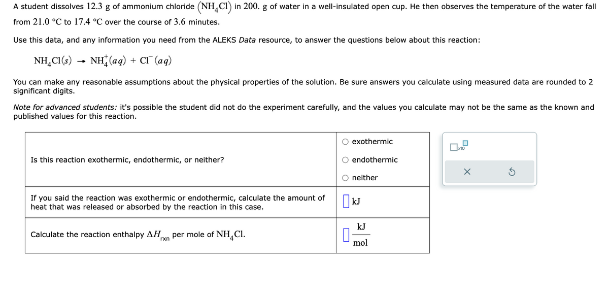 A student dissolves 12.3 g of ammonium chloride (NH4C1) in 200. g of water in a well-insulated open cup. He then observes the temperature of the water fall
from 21.0 °C to 17.4 °C over the course of 3.6 minutes.
Use this data, and any information you need from the ALEKS Data resource, to answer the questions below about this reaction:
NH_C1(s) → NH(aq) + CT (aq)
You can make any reasonable assumptions about the physical properties of the solution. Be sure answers you calculate using measured data are rounded to 2
significant digits.
Note for advanced students: it's possible the student did not do the experiment carefully, and the values you calculate may not be the same as the known and
published values for this reaction.
Is this reaction exothermic, endothermic, or neither?
If you said the reaction was exothermic or endothermic, calculate the amount of
heat that was released or absorbed by the reaction in this case.
Calculate the reaction enthalpy ΔΗ per mole of NH4C1.
rxn
O exothermic
endothermic
neither
KJ
kJ
mol
0x1.2
X