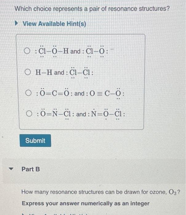 Which choice represents a pair of resonance structures?
►View Available Hint(s)
▼
O:Cl-Ö-Hand: Cl-Ö:
○ H-H and : Cl-Cl :
○ : Ö=C=Ö: and : 0= C-Ö:
OÖ-N-Cl: and : N=Ö-C1:
Submit
Part B
How many resonance structures can be drawn for ozone, O3?
Express your answer numerically as an integer