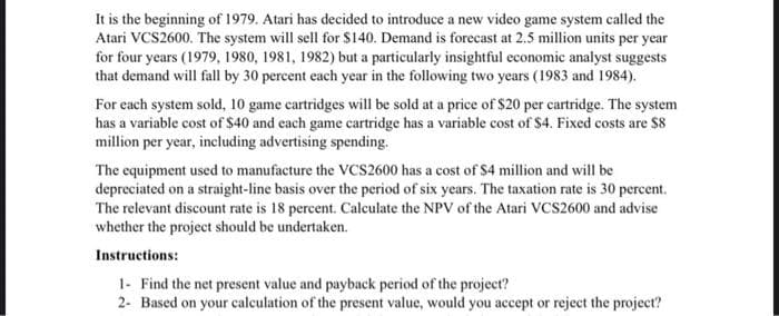 It is the beginning of 1979. Atari has decided to introduce a new video game system called the
Atari VCS2600. The system will sell for $140. Demand is forecast at 2.5 million units per year
for four years (1979, 1980, 1981, 1982) but a particularly insightful economic analyst suggests
that demand will fall by 30 percent each year in the following two years (1983 and 1984).
For each system sold, 10 game cartridges will be sold at a price of $20 per cartridge. The system
has a variable cost of $40 and each game cartridge has a variable cost of $4. Fixed costs are $8
million per year, including advertising spending.
The equipment used to manufacture the VCS2600 has a cost of $4 million and will be
depreciated on a straight-line basis over the period of six years. The taxation rate is 30 percent.
The relevant discount rate is 18 percent. Calculate the NPV of the Atari VCS2600 and advise
whether the project should be undertaken.
Instructions:
1- Find the net present value and payback period of the project?
2- Based on your calculation of the present value, would you accept or reject the project?