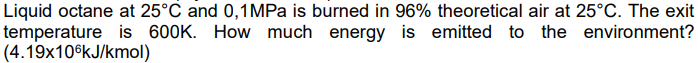 Liquid octane at 25°C and 0,1MPa is burned in 96% theoretical air at 25°C. The exit
temperature is 600K. How much energy is emitted to the environment?
(4.19x106kJ/kmol)