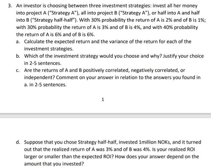 3. An investor is choosing between three investment strategies: invest all her money
into project A ("Strategy A"), all into project B ("Strategy A"), or half into A and half
into B ("Strategy half-half"). With 30% probability the return of A is 2% and of B is 1%;
with 30% probability the return of A is 3% and of B is 4%, and with 40% probability
the return of A is 6% and of B is 6%.
a. Calculate the expected return and the variance of the return for each of the
investment strategies.
b. Which of the investment strategy would you choose and why? Justify your choice
in 2-5 sentences.
c. Are the returns of A and B positively correlated, negatively correlated, or
independent? Comment on your answer in relation to the answers you found in
a. in 2-5 sentences.
1
d. Suppose that you chose Strategy half-half, invested 1million NOKS, and it turned
out that the realized return of A was 3% and of B was 4%. Is your realized ROI
larger or smaller than the expected ROI? How does your answer depend on the
amount that you invested?