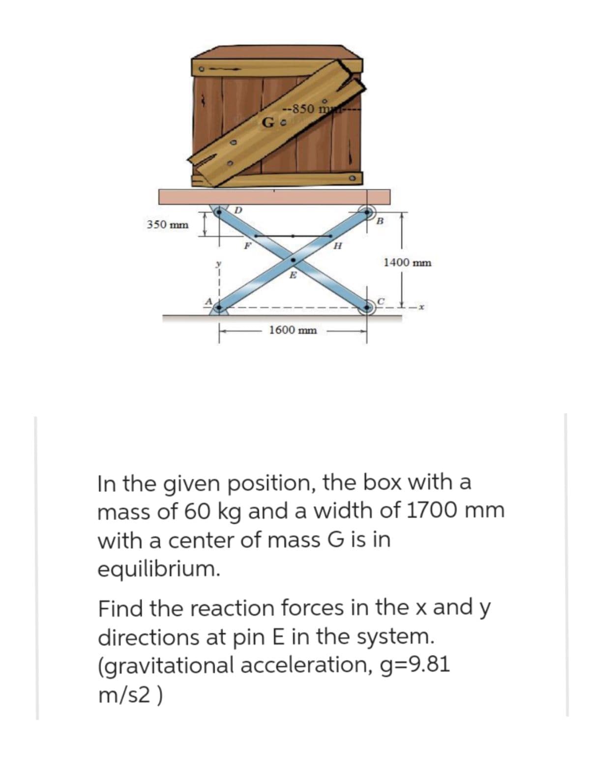 350 mm
D
F
--850 man
Go
E
1600 mm
H
B
1400 mm
In the given position, the box with a
mass of 60 kg and a width of 1700 mm
with a center of mass G is in
equilibrium.
Find the reaction forces in the x and y
directions at pin E in the system.
(gravitational acceleration, g=9.81
m/s2)