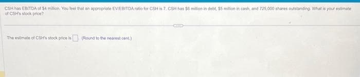 CSH has EBITDA of $4 million. You feel that an appropriate EV/EBITDA ratio for CSH is 7. CSH has $6 million in debt, $5 million in cash, and 725,000 shares outstanding. What is your estimate
of CSH's stock price?
The estimate of CSH's stock price is
(Round to the nearest cent.)
CELE