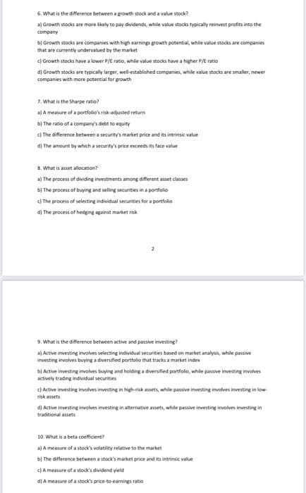 6. What is the difference between a growth stock and a
a) Growth stocks are more likely to pay dividends, while value stocks typically reinvest profits into the
company
a value stock?
b) Growth stocks are companies with high earnings growth potential, while value stocks are companies
that are currently undervalued by the market
c) Growth stocks have a lower P/E ratio, while value stocks have a higher P/E ratio
d) Growth stocks are typically larger, well-established companies, while value stocks are smaller, newer
companies with more potential for growth
7. What is the Sharpe ratio?
a) A measure of a portfolio's risk-adjusted return
b) The ratio of a company's debt to equity
c) The difference between a security's market price and its intrinsic value
d) The amount by which a security's price exceeds its face value
8. What is asset allocation?
a) The process of dividing investments among different asset classes
b) The process of buying and selling securities in a portfolio
c) The process of selecting individual securities for a portfolio
d) The process of hedging against market risk
2
9. What is the difference between active and passive investing?
a) Active investing involves selecting individual securities based on market analysis, while passive
investing involves buying a diversified portfolio that tracks a market index
b) Active investing involves buying and holding a diversified portfolio, while passive investing involves
actively trading individual securities
c) Active investing involves investing in high-risk assets, while passive investing involves investing in low-
risk assets
d) Active investing involves investing in alternative assets, while passive investing involves investing in
traditional assets
c) A measure of a stock's dividend yield
d) A measure of a stock's price-to-earnings ratio
10. What is a beta coefficient?
a) A measure of a stock's volatility relative to the market
b) The difference between a stock's market price and its intrinsic value