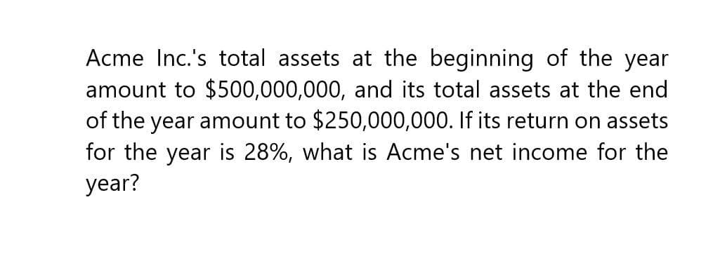 Acme Inc.'s total assets at the beginning of the year
amount to $500,000,000, and its total assets at the end
of the year amount to $250,000,000. If its return on assets
for the year is 28%, what is Acme's net income for the
year?