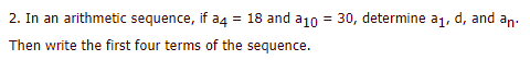 2. In an arithmetic sequence, if a4 = 18 and a10 = 30, determine a1, d, and an:
Then write the first four terms of the sequence.
