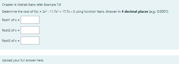 Chapter 4: Matlab fzero refer Example 7.6
Determine the root of f(x) = 2x - 11.7x? + 17.7x - 5 using function fzero. Answer in 4 decimal places (e.g.: 0.0001)
Root1 of x =
Root2 of x =
Root3 of x =
Upload your full answer here.
