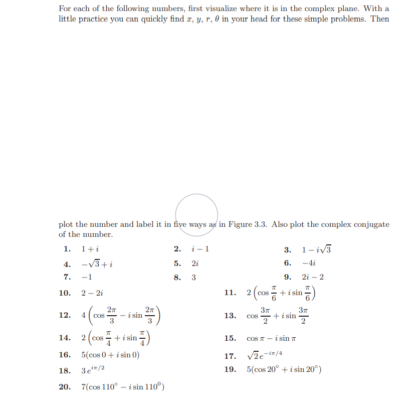 For each of the following numbers, first visualize where it is in the complex plane. With a
little practice you can quickly find æ, Y, r, 0 in your head for these simple problems. Then
plot the number and label it in five ways as in Figure 3.3. Also plot the complex conjugate
of the number.
1.
1+i
2. i - 1
3.
1- iv3
4. -v3+i
5.
2i
6.
-4i
7.
-1
8.
3
9.
2i – 2
10.
2 – 2i
11.
2 ( cos
+i sin
2т
37
12.
4
i sin
13.
+ i sin
COS
Cos
2
2
14. 2 (cos +
2 ( cos
15.
COS IT
i sin 7
16. 5(cos 0 + i sin 0)
Vze-iz/4
17.
18. 3e/2
19.
5(cos 20° + i sin 20°)
20.
7(cos 110° – i sin 110°)
