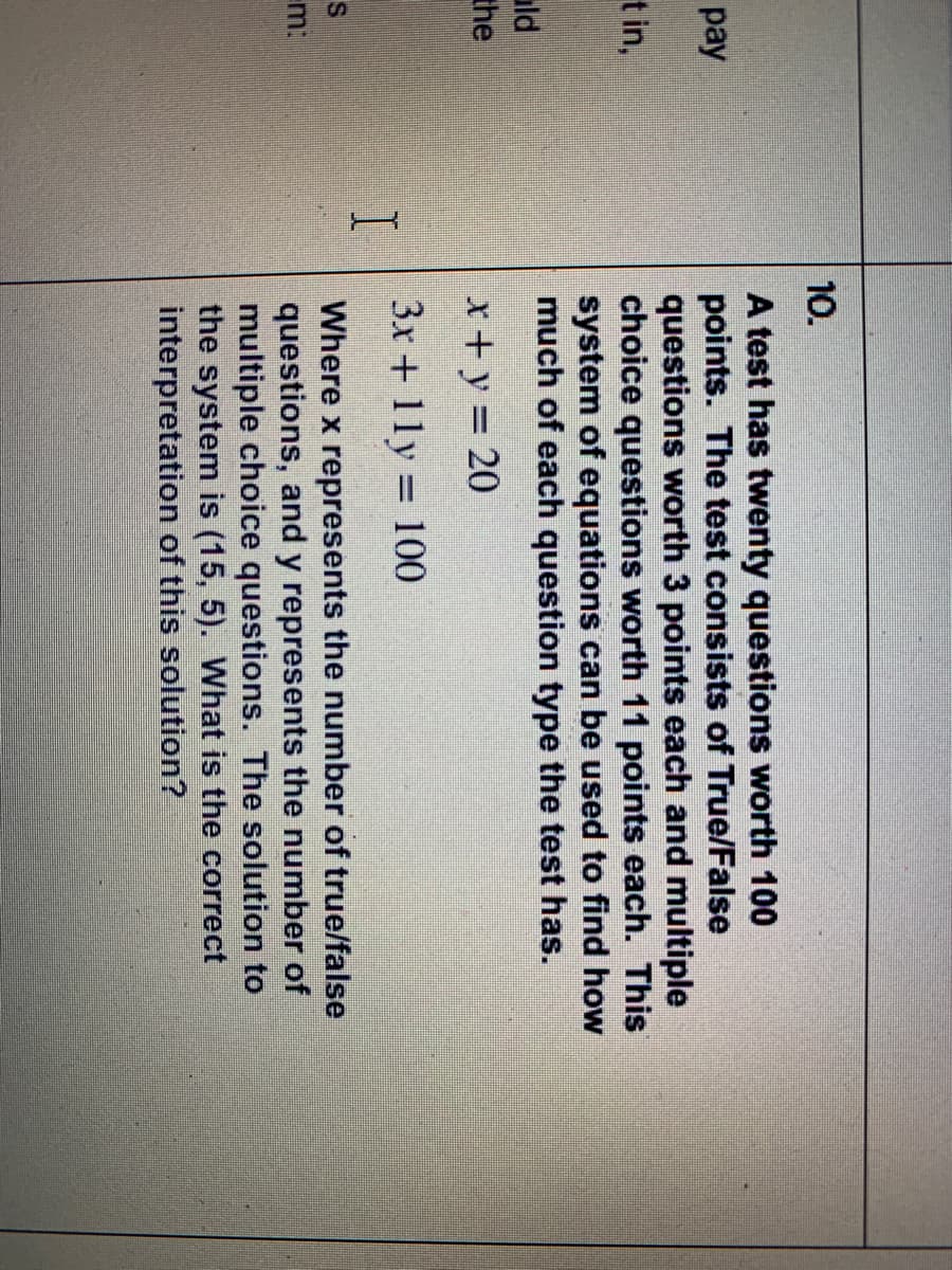 10.
A test has twenty questions worth 100
points. The test consists of True/False
questions worth 3 points each and multiple
choice questions worth 11 points each. This
system of equations can be used to find how
much of each question type the test has.
pay
t in,
uld
the
x + y = 20
3x + 11y = 100
Where x represents the number of true/false
questions, and y represents the number of
multiple choice questions. The solution to
the system is (15, 5). What is the correct
interpretation of this solution?
m:
