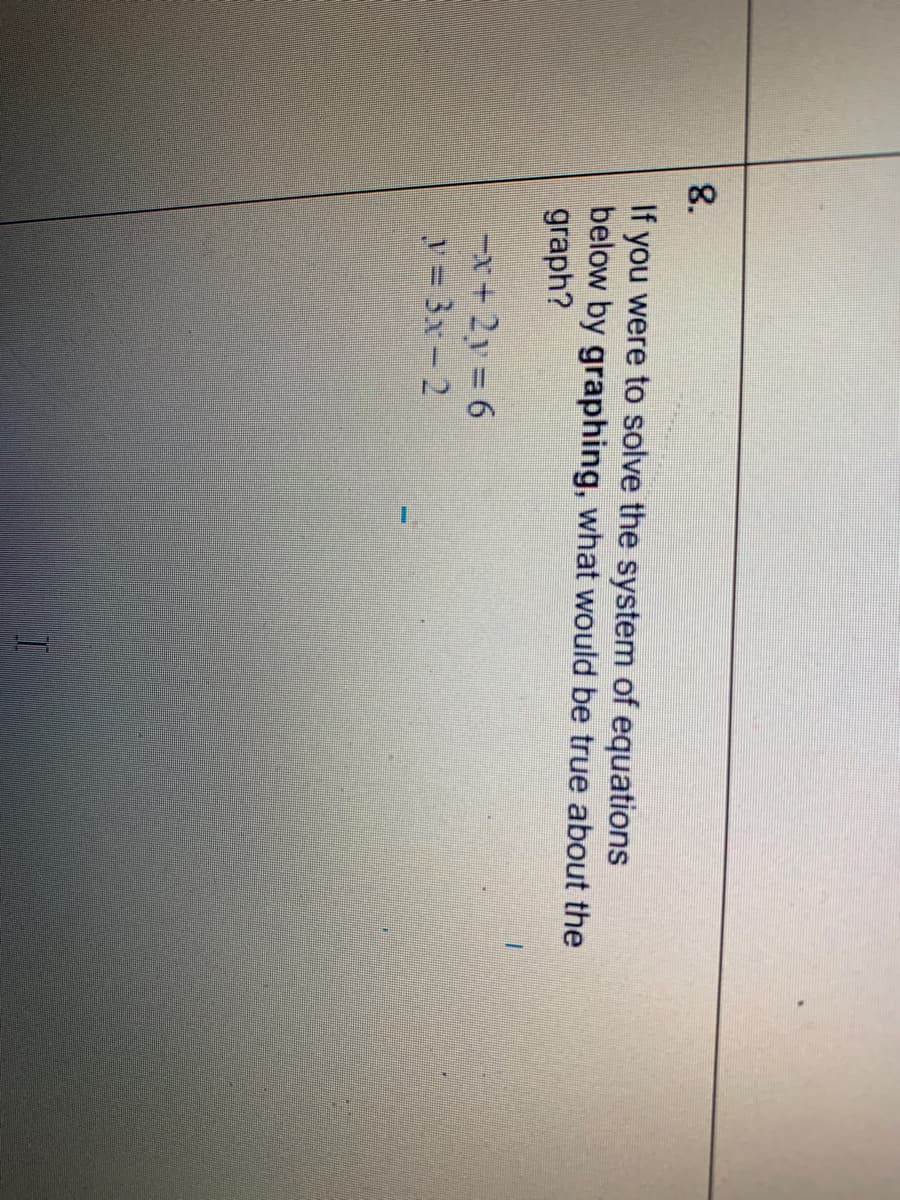 8.
If you were to solve the system of equations
below by graphing, what would be true about the
graph?
-x+ 2y = 6
y= 3x- 2
