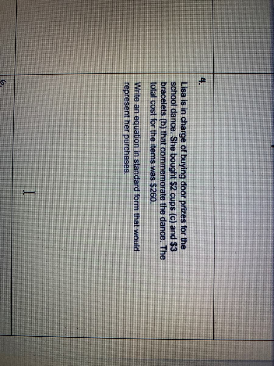 4.
Lisa is in charge of buying door prizes for the
school dance. She bought $2 cups (c) and $3
bracelets (b) that commemorate the dance. The
total cost for the items was $260.
Write an equation in standard form that would
represent her purchases.
6.
