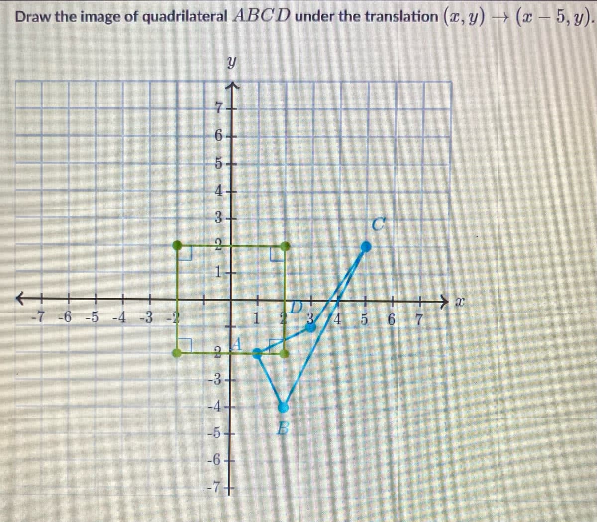 Draw the image of quadrilateral ABCD under the translation (x,y) → (x - 5, y).
←++
LT
-7 -6 -5 -4 -3 -2
IN
Y
6.
4+
3+
2
1
CH
-3
-4
-5
-6-
-7+
B
10
3
C
4 5 6
7
> x