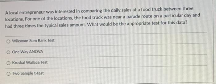 A local entrepreneur was interested in comparing the daily sales at a food truck between three
locations. For one of the locations, the food truck was near a parade route on a particular day and
had three times the typical sales amount. What would be the appropriate test for this data?
O Wilcoxon Sum Rank Test
O One Way ANOVA
O Kruskal Wallace Test
O Two Sample t-test