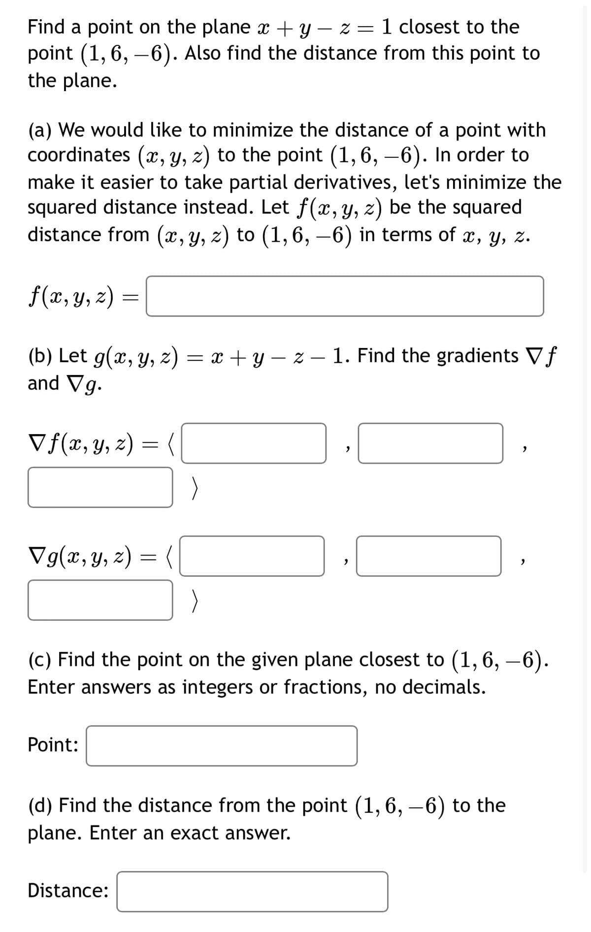 Find a point on the plane x + y z = 1 closest to the
point (1, 6, -6). Also find the distance from this point to
the plane.
(a) We would like to minimize the distance of a point with
coordinates (x, y, z) to the point (1,6, -6). In order to
make it easier to take partial derivatives, let's minimize the
squared distance instead. Let f(x, y, z) be the squared
distance from (x, y, z) to (1,6, −6) in terms of x, y, z.
f(x, y, z) =
==
f
(b) Let g(x, y, z) = x + y − z − 1. Find the gradients ▼ƒ
and Vg.
Vf(x, y, z) =
-
,
,
Vg(x, y, z) =
=
,
,
(c) Find the point on the given plane closest to (1,6, —6).
Enter answers as integers or fractions, no decimals.
Point:
(d) Find the distance from the point (1, 6, -6) to the
plane. Enter an exact answer.
Distance: