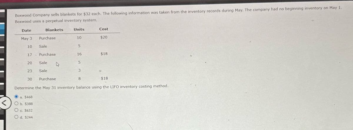 Boxwood Company sells blankets for $32 each. The following information was taken from the inventory records during May. The company had no beginning inventory on May 1.
Boxwood uses a perpetual inventory system.
Date
Blankets
Units
Cost
May 3
Purchase
10
$20
10
Sale
5
17
Purchase
16
$18
20
Sale
5
23
Sale
3
30
Purchase
8
$18
Determine the May 31 inventory balance using the LIFO inventory costing method.
a. $468
b. $388
c. $632
Od. $244