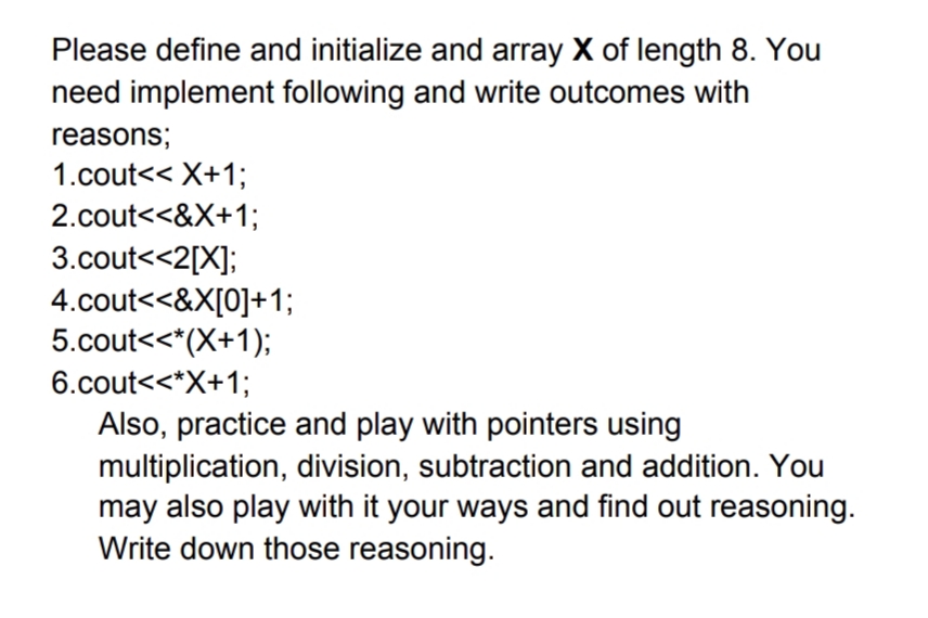 Please define and initialize and array X of length 8. You
need implement following and write outcomes with
reasons;
1.cout<< X+1;
2.cout<<&X+1;
3.cout<<2[X];
4.cout<<&X[0]+1;
5.cout<<*(X+1);
6.cout<<*X+1;
Also, practice and play with pointers using
multiplication, division, subtraction and addition. You
may also play with it your ways and find out reasoning.
Write down those reasoning.
