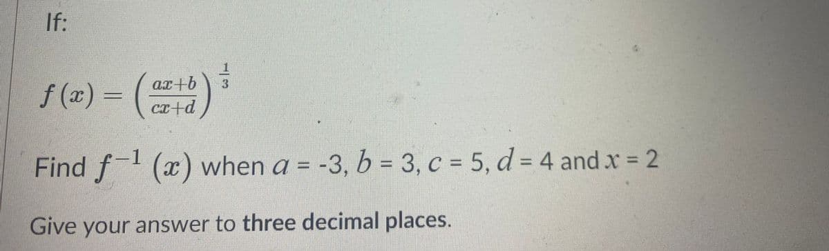 If:
f (x) = (
artb
Cx+d
Find f (x) when a = -3, b = 3, c = 5, d = 4 and x = 2
%3D
Give your answer to three decimal places.
/3
