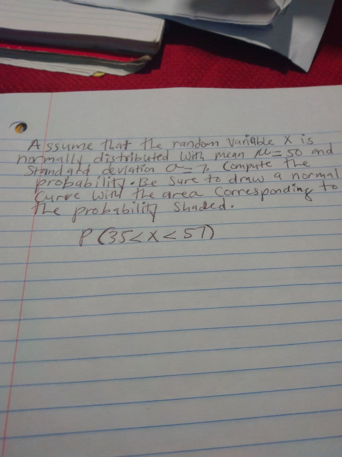 Assume that the random Variable X is
normally distributed with mean pl. = 50 and
Standard deviation a= 7. Compute the
probability. Be sure to draw a normal
to
Curve with the area Corresponding
que re
the probability Shaded.
P (35 < X < 57)
