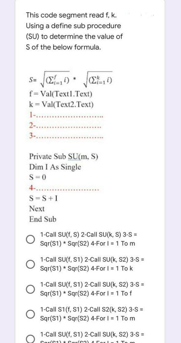 This code segment read f, k.
Using a define sub procedure
(SU) to determine the value of
S of the below formula.
s= (210)
f = Val(Text1.Text)
k = Val(Text2.Text)
1-....
2-..
3-....
*
S=S+I
Next
End Sub
(ΣΞ, 4)
Private Sub SU(m, S)
Dim I As Single
S=0
4-..
1-Call SU(f, S) 2-Call SU(k, S) 3-S =
Sqr(S1) Sqr(S2) 4-For I = 1 To m
1-Call SU(f, S1) 2-Call SU(k, S2) 3-S=
Sqr(S1) Sqr(S2) 4-For I = 1 To k
1-Call SU(f, S1) 2-Call SU(k, S2) 3-S =
Sqr(S1) Sqr(S2) 4-For I = 1 To f
1-Call S1 (f, S1) 2-Call S2(k, S2) 3-S =
Sqr(S1) Sqr(S2) 4-For I = 1 To m
1-Call SU(f, S1) 2-Call SU(k, S2) 3-S =
Sar/S1) Sar/S2)