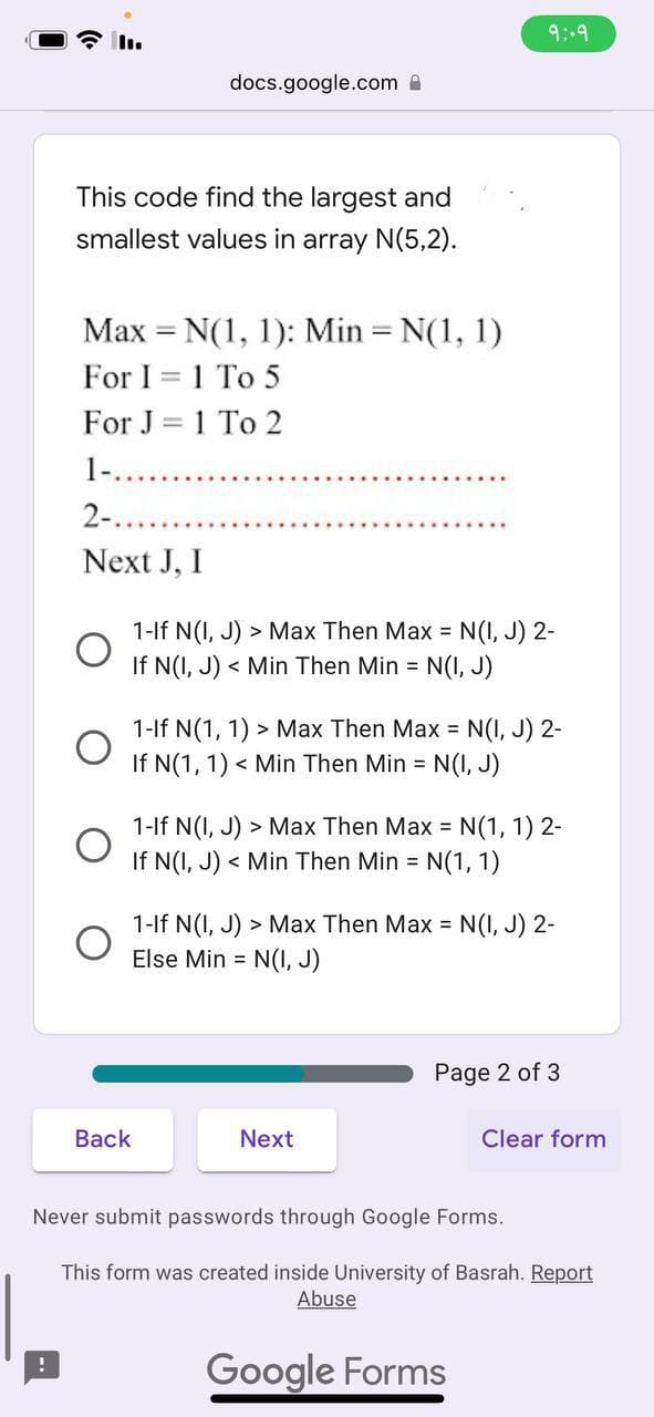 This code find the largest and
smallest values in array N(5,2).
docs.google.com
Max = N(1, 1): Min = N(1, 1)
-
For I = 1 To 5
For J = 1 To 2
1-.
2-.
Next J, I
O
1-If N(I, J) > Max Then Max = N(I, J) 2-
If N(I, J)< Min Then Min = N(I, J)
9:-9
1-If N(1, 1) > Max Then Max = N(I, J) 2-
If N(1, 1) < Min Then Min = N(I, J)
Back
1-If N(I, J) > Max Then Max = N(1, 1) 2-
If N(I, J)< Min Then Min = N(1, 1)
1-If N(I, J) > Max Then Max = N(I, J) 2-
Else Min = N(I, J)
Next
Page 2 of 3
Clear form
Never submit passwords through Google Forms.
This form was created inside University of Basrah. Report
Abuse
Google Forms